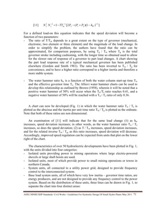 AHEC/MNRE/SHP Standards/ Civil Works - Guidelines For Hydraulic Design Of Small Hydro Plants /May 2011  71 
[11] ])1)((2[1 5.1
212
122
2 Wms hPPPTTNN −+−−= −−
For a defined load-on this equation indicates that the speed deviation will become a
function of two parameters:
- The ratio of T/Tm depends to a great extent on the type of governor (mechanical,
electronic, two element or three element) and the magnitude of the load change. In
order to simplify the problem, the authors have found that the ratio can be
approximated, for comparison purposes, by using Tg / Tm where Tg is the total
governor stroke including cushioning, with the longer time so obtained used to allow
for the slower rate of response of a governor to part load changes. A chart showing
the part load response rate of a typical mechanical governor has been published
elsewhere (Gordon and Smith 1961). The ratio has been inverted to Tm / Tg for
convenience, and to have a higher ratio correspond to a higher inertia and therefore a
more stable system.
- The water hammer ratio hw is a function of both the water column start-up time Tw
and the effective governor time Te. The Allievi water hammer charts can be used to
develop this relationship as outlined by Brown (1958), wherein it will be noted that a
positive water hammer of 50% will occur when the Tw/Te ratio reaches 0.41, and a
negative water hammer of 50% will be reached with a Tw / Te ratio of only 0.36.
A chart can now be developed (Fig. 1) in which the water hammer ratio Tw / Te is
plotted as the abscissa and the inertia per unit time ratio Tm / Tg is plotted as the ordinate.
Note that both of these ratios are non dimensional.
An examination of [11] will indicate that for the same load change (1) as hw
increases, speed deviation increases; in other words, as the water hammer ratio Tw / Te
increases, so does the speed deviation; (2) as T / Tm increases, speed deviation increases,
and for the related inverse Tm / Tg, as this ratio increases, speed deviation will decrease.
Accordingly, improved speed regulation can be expected from units that plot on the lower
right of the chart.
The characteristics of over 50 hydroelectric developments have been plotted in Fig. 1,
with the units divided into four categories:
- Isolated units providing power to mining operations where large electric-powered
shovels or large shaft hoists are used.
- Isolated units, most of which provide power to small mining operations or towns in
northern Canada.
- System units, all connected to a utility power grid, designed to provide frequency
control to the interconnected system.
- Base load system units, all of which have very low inertia – governor time ratios, are
energy producers, and are not designed to provide any frequency control to the power
system. Based on the distribution of these units, three lines can be drawn in Fig. 1, to
separate the chart into four distinct areas:
 