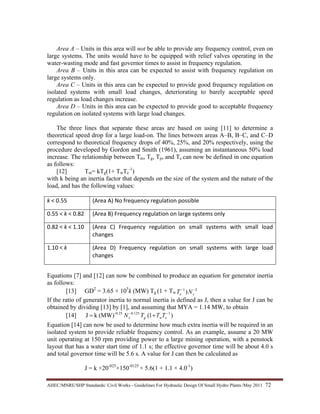 AHEC/MNRE/SHP Standards/ Civil Works - Guidelines For Hydraulic Design Of Small Hydro Plants /May 2011  72 
Area A – Units in this area will not be able to provide any frequency control, even on
large systems. The units would have to be equipped with relief valves operating in the
water-wasting mode and fast governor times to assist in frequency regulation.
Area B – Units in this area can be expected to assist with frequency regulation on
large systems only.
Area C – Units in this area can be expected to provide good frequency regulation on
isolated systems with small load changes, deteriorating to barely acceptable speed
regulation as load changes increase.
Area D – Units in this area can be expected to provide good to acceptable frequency
regulation on isolated systems with large load changes.
The three lines that separate these areas are based on using [11] to determine a
theoretical speed drop for a large load-on. The lines between areas A–B, B–C, and C–D
correspond to theoretical frequency drops of 40%, 25%, and 20% respectively, using the
procedure developed by Gordon and Smith (1961), assuming an instantaneous 50% load
increase. The relationship between Tm, Tg, Tp, and Te can now be defined in one equation
as follows:
[12] Tm= kTg(1+ TwTe
-1
)
with k being an inertia factor that depends on the size of the system and the nature of the
load, and has the following values:
k < 0.55  (Area A) No frequency regulation possible
0.55 < k < 0.82  (Area B) Frequency regulation on large systems only 
0.82 < k < 1.10  (Area  C)  Frequency  regulation  on  small  systems  with  small  load 
changes 
1.10 < k  (Area  D)  Frequency  regulation  on  small  systems  with  large  load 
changes 
Equations [7] and [12] can now be combined to produce an equation for generator inertia
as follows:
[13] GD2
= 3.65 × 105
k (MW) Tg (1 + Tw
21
) −−
se NT
If the ratio of generator inertia to normal inertia is defined as J, then a value for J can be
obtained by dividing [13] by [1], and assuming that MYA = 1.14 MW, to obtain
[14] )1((MW)kJ 1125.0-0.25 −−
+= ewgs TTTN
Equation [14] can now be used to determine how much extra inertia will be required in an
isolated system to provide reliable frequency control. As an example, assume a 20 MW
unit operating at 150 rpm providing power to a large mining operation, with a penstock
layout that has a water start time of 1.1 s; the effective governor time will be about 4.0 s
and total governor time will be 5.6 s. A value for J can then be calculated as
J = k ×20-025
×150-0125
× 5.6(1 + 1.1 × 4.0-1
)
 
