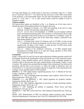 AHEC/MNRE/SHP Standards/ Civil Works - Guidelines For Hydraulic Design Of Small Hydro Plants /May 2011  73 
For large load changes on a small system, k must have a minimum value of 1.1, which
gives a minimum value for J = 2.0. Hence the unit must have at least 100% extra inertia
in the generator, a not unreasonable figure. For the same development on a large hydro
system, k = 0.55, and J = 1.0, or only normal inertia would be needed to assist in
frequency control.
Typical examples
Six typical power plants are identified in Fig. 1, to illustrate use of the chart, and to
indicate the types of development likely to be found in each area.
Area A – Maggotty in Jamaica. A 6.3 MW unit operating at the end of a long
penstock. A relief valve provides water hammer control.
Area B – (l) Cat Arm in Newfoundland. A 136MW two-unit impulse turbined
power development operating under 381 m head on a 2.9 km tunnel with no surge
tank, connected to the provincial grid. (2) La Grande No.3 in Quebec. Large 12-
unit, 2304 MW power plant, part of the James Bay complex, connected to the
large Hydro-Quebec grid.
Area C – (1) Kainji units 11and 12 in Nigeria, each of 110 MW. At time of unit
11- 12 installation, the Kainji development was the main source of power to the
national grid. (2) Mayo in the Yukon. A small two-unit 4.4 MW power plant
supplying an isolated gold mining operation.
Area D – Taltson in the Northwest Territories. A 19 MW isolated hydro
development providing power to an open pit mining operation at Pine Point,
which experiences major load changes.
Conclusions
Figure 1 along with [13] and [14] can be used to determine whether generator inertial will
be adequate, based on the requirements of the load and the size of the connected system.
If in doubt, a more detailed analysis will be necessary using a computer program to
simulate action of the governor and water conduit during a load change. Finally, a word
of caution. This analysis has assumed that the length of any transmission line between the
generators and the load is not excessive, or where the length in kilometres does not
exceed about 12–15 times the power plant capacity in megawatts. If the transmission line
is longer, a more detailed analysis will be required.
BROWN, J. G. 1958. Hydro-electric engineering practice. Vol. 11. Blackie & Son Ltd.,
London, England, p. 200, Fig. 5.14.
GORDON, J. L. 1978. Estimating hydro powerhouse crane capacity. Water Power and
Dam Construction, 30(1l), pp. 25-26.
GORDON, J. L., and SMITH,W. J. 1961. Speed regulation for hydraulic turbines.
Engineering Journal, 44(10), pp. 1-6.
HOVEY, L. M. 1960. Optimum adjustment of governors in hydro generating stations.
Engineering Journal, 43(11), pp. 3-10.
HOWE,J. C. 1981. Predicting the stability of regulation. Water Power and Dam
Construction, 33(7), pp. 32-35.
MOORE,R. C. 1960. WR2
versus rotor loss. Allis-Chalmers Electrical Review, 25(3), pp.
14-17.
NEMA. 1958. Determination of WR2
for hydraulic turbine generator units. National
Electrical Manufacturers Association, New York, NY, Publication No. HT4-1958.
 