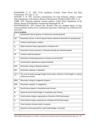 AHEC/MNRE/SHP Standards/ Civil Works - Guidelines For Hydraulic Design Of Small Hydro Plants /May 2011  74 
RANSFORD, G. D. 1983. P.I.D. regulation revisited. Water Power and Dam
Construction, 35(1), pp. 31- 34.
SCHLEIF, F. R. 1971. Governor characteristics for large hydraulic turbines. United
States Department of the Interior, Bureau of Reclamation, Publication REC.ERC.71-14.
USBR. 1954. Selecting hydraulic reaction turbines. United States Department of the
Interior, Bureau of Reclamation, Engineering Monograph No. 20.
WESTINGHOUSE. 1959. Normal rotor flywheel effect for standard ratings of large
vertical hydraulic turbine driven synchronous generators. Pittsburgh, PA, Publication No.
LG2-1959.
List of symbols
g   Acceleration due to gravity, in metres per second squared 
GD2
  Generator inertia, in tonne square metres, based on diameter of rotating mass 
h  Turbine rated head, in metres
hw  Water hammer head, expressed as a fraction of h 
H  Generator inertia constant, in kilowatt seconds per kilovolt ampere 
HP  Turbine‐rated horsepower
J  Generator inertia expressed as a fraction of normal GD2
k  Inertia factor, depends on system and load
KVA  Generator rating, in kilovolt amperes
KW  Generator capacity, in kilowatts
∑LV   The sum of water passage length times water velocity in that length, in square 
metres per second 
MVA  Generator rating, in megavolt amperes
MW   Generator capacity, in megawatts
Ns  Synchronous speed, in revolutions per minute 
N2  Speed at end of load change, in revolutions per minute
P1  Initial turbine output, expressed as a fraction of full load output  
P2  Final turbine output, expressed as a fraction of full load output  
t  Time duration of pulse load, in seconds
T   Governor time required for a part load change, in seconds 
 