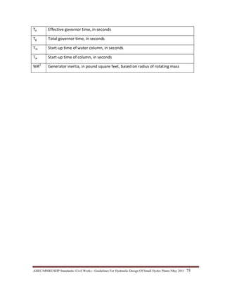 AHEC/MNRE/SHP Standards/ Civil Works - Guidelines For Hydraulic Design Of Small Hydro Plants /May 2011  75 
Te  Effective governor time, in seconds
Tg  Total governor time, in seconds
Tm  Start‐up time of water column, in seconds
Tw  Start‐up time of column, in seconds
WR2
  Generator inertia, in pound square feet, based on radius of rotating mass  
 