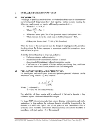 AHEC/MNRE/SHP Standards/ Civil Works - Guidelines For Hydraulic Design Of Small Hydro Plants /May 2011  79 
6 HYDRAULIC DESIGN OF PENSTOCKS
6.1 BACKGROUND
The design of penstocks must take into account the related issues of waterhammer
and speed control. Experience shows that pipeline / turbine systems meeting the
following conditions do not require additional protective devices:
• Where L/H < 5 to 8, or
• Where 137 to
H
VL
n
ii
<
Σ
• Where maximum speed rise of the generator on full load reject < 45%.
• When pressure rise at the scroll case on full load rejection < 50%.
(Taken from Sub-section 2.2.5/6.0 of this Standard).
While the focus of this sub-section is on the design of simple penstocks, a method
for determining the design pressures in a pressure conduit incorporating a surge
tank will also be given.
A step by step methodology is proposed, as below:
• Preliminary design and optimization.
• Determination of waterhammer pressure extremes.
• Assessment of the adequacy of machine rotating inertia.
• Confirmation of acceptable effective wicket gate closing time, additional
machine inertia and if other protective devices are required.
6.2 PRELIMINARY DESIGN AND OPTIMIZATION:
For mini-hydro and small hydro plants the optimum penstock diameter can be
determined using Sarkaria’s (1958) formula:
4
1
2
2
55.3 ⎟⎟
⎠
⎞
⎜⎜
⎝
⎛
=
gH
Q
D
Where: Q = flow (m3
/s)
H = rated net head on turbine (m)
The reliability of these results will be enhanced if Sarkaria’s formula is first
calibrated against recent and comparable designs.
For larger SHP it is recommended that a more detailed optimization analysis be
undertaken. In this analysis the optimum diameter should be determined as the
diameter for which the capital cost of the penstock plus capitalized value of
hydraulic losses would be a minimum. These economic calculations should be in
accordance with Sub-section 1.7 of this standard.
 
