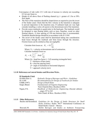AHEC/MNRE/SHP Standards/ Civil Works - Guidelines For Hydraulic Design Of Small Hydro Plants /May 2011  8 
Convergence of side walls 2.5:1 with rate of increase in velocity not exceeding
0.5 m/s per linear m.
• Height of sill above floor of flushing channel (ye) = greater of 1.5m or 50%
flow depth.
• The floor of the transition should be sloped down as required to join the invert
of the feeder canal. Check that the flow velocity in the transition is adequate
to prevent deposition in the transition area. If sediment loads are very high
consider installing a vortex silt ejector at the downstream end of the transition.
• Provide coarse trashracks to guard entry to the head gate. The trashrack would
be designed to step floating debris such as trees, branches, wood on other
floating objects. A clear spacing of 150 mm between bars is recommended.
Trashrack detailed design should be in accordance with IS 11388.
• The invert of the feeder canal shall be determined taking into consideration
head losses through the trashrack and form losses through the structure.
Friction losses can be omitted as they are negligible:
Calculate form losses as:
g
V
H L
2
3.0
2
2
=
Where: V2 = velocity at downstream end of contraction.
Calculate trashrack losses as:
g
V
Sin
b
t
KH fL
2
..
23/4
β⎟
⎠
⎞
⎜
⎝
⎛
=
Where: Kf = head loss factor (= 2.42 assuming rectangular bars)
T = thickness of bars (mm)
B = clear bar spacing (mm)
β = angle of inclination to horizontal (degrees)
V = approach velocity (m/s)
1.1.10 References on Lateral Intakes and Diversion Weirs.
IS Standards Cited:
IS 6966 (Part 1) Hydraulic Design of Barrages and Weirs - Guidelines
IS 11388 Recommendations for Design of Trashracks for Intakes
USBR (1987) Design of Small Dams
Singh, Bharat Fundamentals of Irrigation Engineering
Nem Chand & Bros.-Roorkee (1983)
Nigam, P.S. Handbook of Hydroelectric Engineering (Second edition)
…..pages 357 to 365
Nem Chand & Bros.- Roorkee (1985)
1.1.11 Other References:
Bucher and Krumdieck Guidelines for the Design of Intake Structures for Small
Hydro Schemes; Hydro ’88/3rd
International Conference on
Small Hydro, Cancun – Mexico.
Bouvard, M. Mobile Barrages and Intakes on Sediment Transporting
 