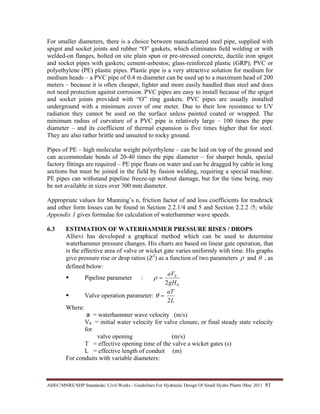 AHEC/MNRE/SHP Standards/ Civil Works - Guidelines For Hydraulic Design Of Small Hydro Plants /May 2011  81 
For smaller diameters, there is a choice between manufactured steel pipe, supplied with
spigot and socket joints and rubber “O” gaskets, which eliminates field welding or with
welded-on flanges, bolted on site plain spun or pre-stressed concrete, ductile iron spigot
and socket pipes with gaskets; cement-asbestos; glass-reinforced plastic (GRP); PVC or
polyethylene (PE) plastic pipes. Plastic pipe is a very attractive solution for medium for
medium heads – a PVC pipe of 0.4 m diameter can be used up to a maximum head of 200
meters – because it is often cheaper, lighter and more easily handled than steel and does
not need protection against corrosion. PVC pipes are easy to install because of the spigot
and socket joints provided with “O” ring gaskets. PVC pipes are usually installed
underground with a minimum cover of one meter. Due to their low resistance to UV
radiation they cannot be used on the surface unless painted coated or wrapped. The
minimum radius of curvature of a PVC pipe is relatively large – 100 times the pipe
diameter – and its coefficient of thermal expansion is five times higher that for steel.
They are also rather brittle and unsuited to rocky ground.
Pipes of PE – high molecular weight polyethylene – can be laid on top of the ground and
can accommodate bends of 20-40 times the pipe diameter – for sharper bends, special
factory fittings are required – PE pipe floats on water and can be dragged by cable in long
sections but must be joined in the field by fusion welding, requiring a special machine.
PE pipes can withstand pipeline freeze-up without damage, but for the time being, may
be not available in sizes over 300 mm diameter.
Appropriate values for Manning’s n, friction factor of and loss coefficients for trashrack
and other form losses can be found in Section 2.2.1/4 and 5 and Section 2.2.2 /5; while
Appendix 1 gives formulae for calculation of waterhammer wave speeds.
6.3 ESTIMATION OF WATERHAMMER PRESSURE RISES / DROPS
Allievi has developed a graphical method which can be used to determine
waterhammer pressure changes. His charts are based on linear gate operation, that
is the effective area of valve or wicket gate varies uniformly with time. His graphs
give pressure rise or drop ratios (Z2
) as a function of two parameters ρ and θ , as
defined below:
Pipeline parameter :
0
0
2gH
aV
=ρ
Valve operation parameter:
L
aT
2
=θ
Where:
a = waterhammer wave velocity (m/s)
V0 = initial water velocity for valve closure, or final steady state velocity
for
valve opening (m/s)
T = effective opening time of the valve a wicket gates (s)
L = effective length of conduit (m)
For conduits with variable diameters:
 