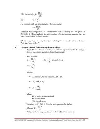 AHEC/MNRE/SHP Standards/ Civil Works - Guidelines For Hydraulic Design Of Small Hydro Plants /May 2011  82 
Effective area
i
ii
e
L
AL
A
Σ
Σ
=)(
and
eA
Q
V =0
For conduits with varying diameter / thickness ratios:
i
ii
L
aL
a
Σ
Σ
=
Formulae for computation of waterhammer wave velocity (a) are given in
Appendix 1. Allievi’s charts for determination of waterhammer pressure rises are
given in Appendix 2 of this section.
Effective opening or closing time for wickets gates is usually taken as 2.(T75 –
T25), see Figure 2.2.6.1.
6.3.1 Determination of Waterhammer Pressure Rise
Due to Valve / Wicket Gate Closure (Normal Operations): In this analysis
forebay maximum operating should be assumed.
Data required:
)(0 flowinitial
A
Q
V
L
AL
A
ei
ii
e =→
Σ
Σ
=
i
ii
L
aL
a
Σ
Σ
=
Solution:
Assume Z2
, per sub-section 2.2.6 / 2.0.
2hHH so Σ−=
0
0
2gH
aV
=ρ
Where:
H0 = initial stead state head
Hs = static head
lossesheadhl =Σ
Knowing 2
, Zρ find θ from the appropriate Allievi chart.
Whence
a
L
Te
θ2
=
(Allievi’s charts are given in Appendix 2 of this Sub-section)
 