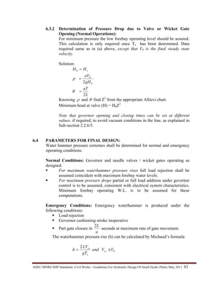 AHEC/MNRE/SHP Standards/ Civil Works - Guidelines For Hydraulic Design Of Small Hydro Plants /May 2011  83 
6.3.2 Determination of Pressure Drop due to Valve or Wicket Gate
Opening (Normal Operations):
For minimum pressure the low forebay operating level should be assured.
This calculation is only required once Te has been determined. Data
required same as in (a) above, except that V0 is the final steady state
velocity.
Solution:
L
aT
gH
aV
HH s
2
2 0
0
0
=
=
=
θ
ρ
Knowing ρ and θ find Z2
from the appropriate Allievi chart.
Minimum head at valve (H) = H0Z2
Note that governor opening and closing times can be set at different
values, if required, to avoid vacuum conditions in the line, as explained in
Sub-section 2.2.6/5.
6.4 PARAMETERS FOR FINAL DESIGN:
Water hammer pressure extremes shall be determined for normal and emergency
operating conditions.
Normal Conditions: Governor and needle valves / wicket gates operating as
designed.
For maximum waterhammer pressure rises full load rejection shall be
assumed coincident with maximum forebay water levels.
For maximum pressure drops partial or full load addition under governor
control is to be assumed, consistent with electrical system characteristics.
Minimum forebay operating W.L. is to be assumed for these
computations.
Emergency Conditions: Emergency waterhammer is produced under the
following conditions:
Load rejection
Governor cushioning stroke inoperative
Part gate closure in
a
L2
seconds at maximum rate of gate movement.
The waterhammer pressure rise (h) can be calculated by Michaud’s formula:
0
2
VVand
gT
LV
h cr
e
cr
≅=
 