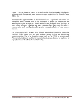 AHEC/MNRE/SHP Standards/ Civil Works - Guidelines For Hydraulic Design Of Small Hydro Plants /May 2011  84 
Figure 2.2.6.2 (a) shows the results of the analyses for simple penstocks. For pipelines
with surge tanks the surge and water hammer pressures are combined as shown in Figure
2.2.6.2 (b).
This approach is approximate but on the conservative side. Diagrams for both normal and
emergency water hammer have to be developed. It should be emphasized that
waterhammer excess pressure vary linearly with respect to the length of the pipelines. In
cases where effective velocities and wave velocities have been used in Allievi’s
procedure, the result must be adjusted to give the correct, distribution of water hammer
pressure.
For larger projects (>10 MW) a more detailed waterhammer should be considered,
especially where surge tanks or other pressure control devices are incorporated
penstock/pipeline. Use of a simulation model such as WHAMO is recommended.
Alternatively, traditional graphical or numerical methods can be used as explained in
reputed authors such as Parmakian and Chaudhry.
 