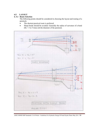 AHEC/MNRE/SHP Standards/ Civil Works - Guidelines For Hydraulic Design Of Small Hydro Plants /May 2011  86 
6.5 LAYOUT
6. 5.1 Route Selection
The following points should be considered in choosing the layout and routing of a
penstock.
• The shortest practical route is preferred.
• Sharp bends should be avoided. Generally the radius of curvature of a bend
(R) = 3 to 5 times (d) the diameter of the penstock.
 