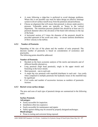 AHEC/MNRE/SHP Standards/ Civil Works - Guidelines For Hydraulic Design Of Small Hydro Plants /May 2011  87 
• A route following a ridge-line is preferred to avoid drainage problems.
Where this is not possible care must be taken design an effective drainage
system to divert surface runoff away from the penstock and powerhouse.
• Choose an alignment that will ensure that penstock is always under positive
pressure. Vulnerable points are typically as “knees in the vertical
alignments. The minimum pressure gradient line should be at least one (1)
penstock diameter above the elevation of the bend with reference to the top
of the bend.
• A horizontal section of 5 times the diameter of the penstock should be
provided upstream of the scroll case entry – to ensure uniform distribution
of flow velocity to the turbine.
6.5.2 Number of Penstocks
Depending of the size of the plants and the number of units proposed. The
decision number of penstocks is based on consideration of economics and
practicality.
The following points should be addressed:
Number of Penstocks
• Decided on the basis economic analysis of the merits and demerits and of
different feasible alternatives.
• Long penstock (high head penstock), single in the upper stretch and
branching in the lower stretch.
• Short penstock – one to each unit.
• A single big size penstock with manifold distributor to each unit - less costly
when compared to multiple penstocks but hydraulic losses at the manifold may
be significant
• Civil works and number of accessories increase as numbers of penstocks
increase.
6.5.3 Buried versus surface design:
The pros and cons of each type of penstock design are summarized in the following
notes:
Surface Penstock:
Advantages:
• Easily accessible for inspection.
• Installation often less expensive
• Easily accessible for maintenance and repairs
• Safety against sliding may be ensured by properly designed anchorages.
Disadvantages:
• Prone to rusting and corrosion being exposed.
 