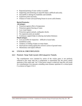 AHEC/MNRE/SHP Standards/ Civil Works - Guidelines For Hydraulic Design Of Small Hydro Plants /May 2011  88 
• Repeated painting of outer surface is needed.
• Supporting and anchoring on steep hill slope is difficult and costly.
• Susceptible to damage by landslides and rockfalls.
• Expansion joints necessary.
• Chances of water conveyed being frozen in severe cold climates.
Buried Penstocks:
Advantages:
• Protection against effect of temperature.
• Protection against freezing of water.
• Less visual impact.
• Protection against animals, earthquake shocks.
• No expansion joints are needed
• Continuous support helps in reducing steel plates thickness
Disadvantages:
• Less accessible for inspection – difficult to locate leaks.
• Installation costly.
• Tendency of sliding of pipes on steep slopes.
• Need special coating against the corrosive action of ground water.
• Maintenance and repairs difficult.
6.6 UNUSUAL CIRCUMSTANCES
6.6.1 Penstock / Surge Tank Layouts with Long power Tunnels.
The waterhammer wave initiated by action of the wicket gates is not perfectly
reflected at the surge tank but a components is transmitted into the power tunnel
upstream of the surge tank “tee” If the power tunnel is relatively long this will result
in a waterhammer over pressure extending some distance upstream to a critical point
C as shown in Figure 2.2.6.3.
 