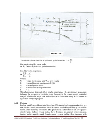 AHEC/MNRE/SHP Standards/ Civil Works - Guidelines For Hydraulic Design Of Small Hydro Plants /May 2011  89 
The extents of this zone can be estimated by estimated as ,
2
*
ta
l =
For restricted orifice surge tanks:
t ≈ Tc (Where Tc is wicket gate closure time)
For differential surge tanks:
t ≈
2
't
AV
RY
z
r
+
Where:
Yr = max. rise in surge tank W.L. above static
R = area of internal uses (assume 0.9A)
A = area of power tunnel
V2 = initial velocity in power tunnel
t' = Tc )
This phenomenon does not affect simple surge tanks. If a preliminary assessment
indicates the presence of persisting water hammer in the power tunnel, a detailed
analysis of conduits, surge tank and turbine is recommended using WHAMO or an
equivalent computer program.
6.6.2 Choking
For low specific speed Francis turbines (NS<270) located on long penstocks there is a
risk that maximum waterhammer could be caused by choking of flow by the turbine
runner under runaway conditions. This problem is a characteristic of low specific
speed Francis turbines where turbine flow decreases as runaway speed increases
(unlike higher specific speed Francis runners where turbine flow increases with
 