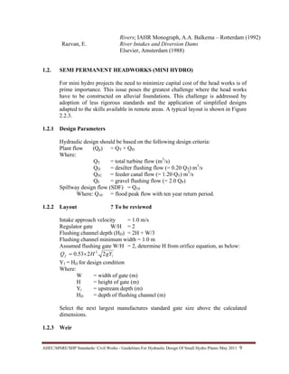 AHEC/MNRE/SHP Standards/ Civil Works - Guidelines For Hydraulic Design Of Small Hydro Plants /May 2011  9 
Rivers; IAHR Monograph, A.A. Balkema – Rotterdam (1992)
Razvan, E. River Intakes and Diversion Dams
Elsevier, Amsterdam (1988)
1.2. SEMI PERMANENT HEADWORKS (MINI HYDRO)
For mini hydro projects the need to minimize capital cost of the head works is of
prime importance. This issue poses the greatest challenge where the head works
have to be constructed on alluvial foundations. This challenge is addressed by
adoption of less rigorous standards and the application of simplified designs
adapted to the skills available in remote areas. A typical layout is shown in Figure
2.2.3.
1.2.1 Design Parameters
Hydraulic design should be based on the following design criteria:
Plant flow (Qp) = QT + QD
Where:
QT = total turbine flow (m3
/s)
QD = desilter flushing flow (= 0.20 QT) m3
/s
QFC = feeder canal flow (= 1.20 QT) m3
/s
QF = gravel flushing flow (= 2.0 QP)
Spillway design flow (SDF) = Q10
Where: Q10 = flood peak flow with ten year return period.
1.2.2 Layout ? To be reviewed
Intake approach velocity = 1.0 m/s
Regulator gate W/H = 2
Flushing channel depth (HD) = 2H + W/3
Flushing channel minimum width = 1.0 m
Assumed flushing gate W/H = 2, determine H from orifice equation, as below:
1
2
2.253.0 gYHQf ×=
Y1 = HD for design condition
Where:
W = width of gate (m)
H = height of gate (m)
Yi = upstream depth (m)
HD = depth of flushing channel (m)
Select the next largest manufactures standard gate size above the calculated
dimensions.
1.2.3 Weir
 