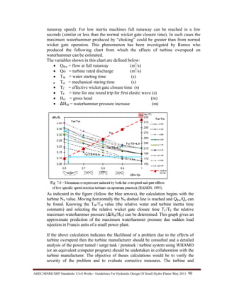 AHEC/MNRE/SHP Standards/ Civil Works - Guidelines For Hydraulic Design Of Small Hydro Plants /May 2011  90 
runaway speed). For low inertia machines full runaway can be reached in a few
seconds (similar or less than the normal wicket gate closure time). In such cases the
maximum waterhammer produced by “choking” could be greater than from normal
wicket gate operation. This phenomenon has been investigated by Ramos who
produced the following chart from which the effects of turbine overspeed on
waterhammer can be estimated.
The variables shown in this chart are defined below:
• QRw = flow at full runaway (m3
/s)
• Qo = turbine rated discharge (m3
/s)
• TW = water starting time (s)
• Tm = mechanical staring time (s)
• TC = effective wicket gate closure time (s)
• TE = time for one round trip for first elastic wave (s)
• HO = gross head (m)
• ∆HM = waterhammer pressure increase (m)
As indicated in the figure (follow the blue arrows), the calculation begins with the
turbine NS value. Moving horizontally the NS dashed line is reached and QRw/Qo can
be found. Knowing the TW/TM value (the relative water and turbine inertia time
constants) and selecting the relative wicket gate closure time TC/TE the relative
maximum waterhammer pressure (∆HM/HO) can be determined. This graph gives an
approximate prediction of the maximum waterhammer pressure due sudden load
rejection in Francis units of a small power plant.
If the above calculation indicates the likelihood of a problem due to the effects of
turbine overspeed then the turbine manufacturer should be consulted and a detailed
analysis of the power tunnel / surge tank / penstock / turbine system using WHAMO
(or an equivalent computer program) should be undertaken in collaboration with the
turbine manufacturer. The objective of theses calculations would be to verify the
severity of the problem and to evaluate corrective measures. The turbine and
 