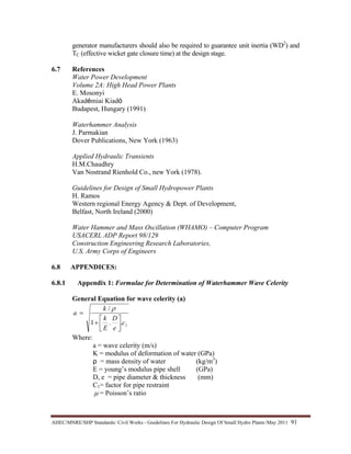 AHEC/MNRE/SHP Standards/ Civil Works - Guidelines For Hydraulic Design Of Small Hydro Plants /May 2011  91 
generator manufacturers should also be required to guarantee unit inertia (WD2
) and
TC (effective wicket gate closure time) at the design stage.
6.7 References
Water Power Development
Volume 2A: High Head Power Plants
E. Mosonyi
Akadémiai Kiadó
Budapest, Hungary (1991)
Waterhammer Analysis
J. Parmakian
Dover Publications, New York (1963)
Applied Hydraulic Transients
H.M.Chaudhry
Van Nostrand Rienhold Co., new York (1978).
Guidelines for Design of Small Hydropower Plants
H. Ramos
Western regional Energy Agency & Dept. of Development,
Belfast, North Ireland (2000)
Water Hammer and Mass Oscillation (WHAMO) – Computer Program
USACERL ADP Report 98/129
Construction Engineering Research Laboratories,
U.S. Army Corps of Engineers
6.8 APPENDICES:
6.8.1 Appendix 1: Formulae for Determination of Waterhammer Wave Celerity
General Equation for wave celerity (a)
1..1
/
c
e
D
E
k
k
a
⎥
⎦
⎤
⎢
⎣
⎡
+
=
ρ
Where:
a = wave celerity (m/s)
K = modulus of deformation of water (GPa)
ρ = mass density of water (kg/m3
)
E = young’s modulus pipe shell (GPa)
D, e = pipe diameter & thickness (mm)
C1= factor for pipe restraint
µ = Poisson’s ratio
 