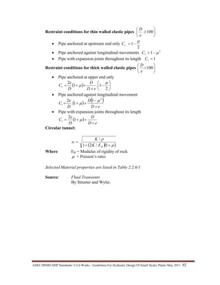 AHEC/MNRE/SHP Standards/ Civil Works - Guidelines For Hydraulic Design Of Small Hydro Plants /May 2011  92 
Restraint conditions for thin walled elastic pipes ⎟
⎠
⎞
⎜
⎝
⎛
≥100
e
D
• Pipe anchored at upstream end only
2
11
µ
−=C
• Pipe anchored against longitudinal movements 2
1 1 µ−=C
• Pipe with expansion joints throughout its length 11 =C
Restraint conditions for thick walled elastic pipes ⎟
⎠
⎞
⎜
⎝
⎛
<100
e
D
• Pipe anchored at upper end only
( ) ⎟
⎠
⎞
⎜
⎝
⎛
−
+
++=
2
1.1
2
1
µ
µ
eD
D
D
e
C
• Pipe anchored against longitudinal movement
( ) ( )
eD
D
D
e
C
+
−
++=
2
1
1
1.
2 µ
µ
• Pipe with expansion joints throughout its length
( )
eD
D
D
e
C
+
++= µ1
2
1
Circular tunnel:
( )( )µ
ρ
++
=
1/21
/
REK
K
a
Where ER = Modulus of rigidity of rock
µ = Poisson’s ratio
Selected Material properties are listed in Table 2.2.6/1
Source: Fluid Transients
By Streeter and Wylie.
 