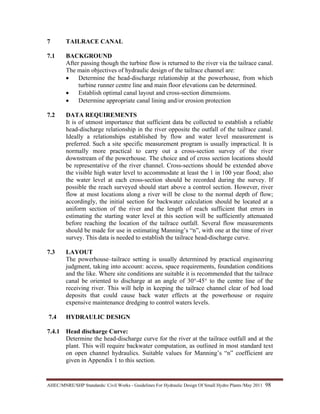 AHEC/MNRE/SHP Standards/ Civil Works - Guidelines For Hydraulic Design Of Small Hydro Plants /May 2011  98 
7 TAILRACE CANAL
7.1 BACKGROUND
After passing though the turbine flow is returned to the river via the tailrace canal.
The main objectives of hydraulic design of the tailrace channel are:
• Determine the head-discharge relationship at the powerhouse, from which
turbine runner centre line and main floor elevations can be determined.
• Establish optimal canal layout and cross-section dimensions.
• Determine appropriate canal lining and/or erosion protection
7.2 DATA REQUIREMENTS
It is of utmost importance that sufficient data be collected to establish a reliable
head-discharge relationship in the river opposite the outfall of the tailrace canal.
Ideally a relationships established by flow and water level measurement is
preferred. Such a site specific measurement program is usually impractical. It is
normally more practical to carry out a cross-section survey of the river
downstream of the powerhouse. The choice and of cross section locations should
be representative of the river channel. Cross-sections should be extended above
the visible high water level to accommodate at least the 1 in 100 year flood; also
the water level at each cross-section should be recorded during the survey. If
possible the reach surveyed should start above a control section. However, river
flow at most locations along a river will be close to the normal depth of flow;
accordingly, the initial section for backwater calculation should be located at a
uniform section of the river and the length of reach sufficient that errors in
estimating the starting water level at this section will be sufficiently attenuated
before reaching the location of the tailrace outfall. Several flow measurements
should be made for use in estimating Manning’s “n”, with one at the time of river
survey. This data is needed to establish the tailrace head-discharge curve.
7.3 LAYOUT
The powerhouse–tailrace setting is usually determined by practical engineering
judgment, taking into account: access, space requirements, foundation conditions
and the like. Where site conditions are suitable it is recommended that the tailrace
canal be oriented to discharge at an angle of 30°-45° to the centre line of the
receiving river. This will help in keeping the tailrace channel clear of bed load
deposits that could cause back water effects at the powerhouse or require
expensive maintenance dredging to control waters levels.
7.4 HYDRAULIC DESIGN
7.4.1 Head discharge Curve:
Determine the head-discharge curve for the river at the tailrace outfall and at the
plant. This will require backwater computation, as outlined in most standard text
on open channel hydraulics. Suitable values for Manning’s “n” coefficient are
given in Appendix 1 to this section.
 