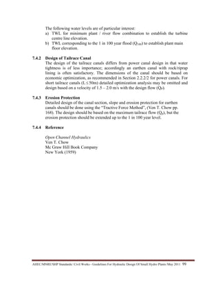 AHEC/MNRE/SHP Standards/ Civil Works - Guidelines For Hydraulic Design Of Small Hydro Plants /May 2011  99 
The following water levels are of particular interest:
a) TWL for minimum plant / river flow combination to establish the turbine
centre line elevation.
b) TWL corresponding to the 1 in 100 year flood (Q100) to establish plant main
floor elevation.
7.4.2 Design of Tailrace Canal
The design of the tailrace canals differs from power canal design in that water
tightness is of less importance; accordingly an earthen canal with rock/riprap
lining is often satisfactory. The dimensions of the canal should be based on
economic optimization, as recommended in Section 2.2.2/2 for power canals. For
short tailrace canals (L≤ 50m) detailed optimization analysis may be omitted and
design based on a velocity of 1.5 – 2.0 m/s with the design flow (QP).
7.4.3 Erosion Protection
Detailed design of the canal section, slope and erosion protection for earthen
canals should be done using the “Tractive Force Method”, (Ven T. Chow pp.
168). The design should be based on the maximum tailrace flow (Qp), but the
erosion protection should be extended up to the 1 in 100 year level.
7.4.4 Reference
Open Channel Hydraulics
Ven T. Chow
Mc Graw Hill Book Company
New York (1959)
 