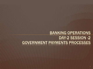 BANKING OPERATIONS
DAY-2 SESSION -2
GOVERNMENT PAYMENTS PROCESSES
1
 