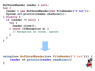 BufferedReader reader = null;
try {
  reader = new BufferedReader(new FileReader("f.txt"));
  System.out.println(reader.readLine());
} finally {
  if (reader != null) {
    try {
      reader.close();
    } catch (IOException e) {
      // Exception on close, ignore
    }
  }
}




using(new BufferedReader(new FileReader("f.txt"))) {
    reader => println(reader.readLine())
}
 
