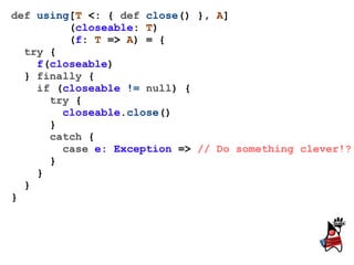 def using[T <: { def close() }, A]
         (closeable: T)
         (f: T => A) = {
  try {
    f(closeable)
  } finally {
    if (closeable != null) {
      try {
        closeable.close()
      }
      catch {
        case e: Exception => // Do something clever!?
      }
    }
  }
}
 