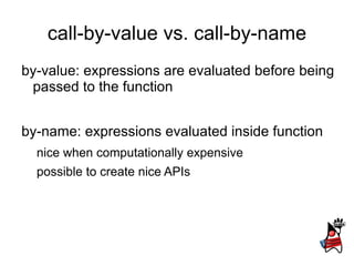 call-by-value vs. call-by-name
by-value: expressions are evaluated before being
 passed to the function


by-name: expressions evaluated inside function
  nice when computationally expensive
  possible to create nice APIs
 