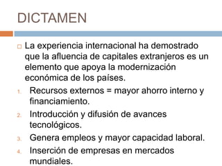 DICTAMENLa experiencia internacional ha demostrado que la afluencia de capitales extranjeros es un elemento que apoya la modernización económica de los países. Recursos externos = mayor ahorro interno y financiamiento.Introducción y difusión de avances tecnológicos.Genera empleos y mayor capacidad laboral.Inserción de empresas en mercados mundiales. 