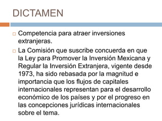 DICTAMENCompetencia para atraer inversiones extranjeras.La Comisión que suscribe concuerda en que la Ley para Promover la Inversión Mexicana y Regular la Inversión Extranjera, vigente desde 1973, ha sido rebasada por la magnitud e importancia que los flujos de capitales internacionales representan para el desarrollo económico de los países y por el progreso en las concepciones jurídicas internacionales sobre el tema. 