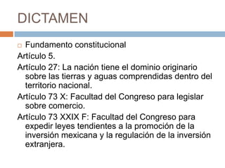 DICTAMENFundamento constitucionalArtículo 5.Artículo 27: La nación tiene el dominio originario sobre las tierras y aguas comprendidas dentro del territorio nacional. Artículo 73 X: Facultad del Congreso para legislar sobre comercio. Artículo 73 XXIX F: Facultad del Congreso para expedir leyes tendientes a la promoción de la inversión mexicana y la regulación de la inversión extranjera.