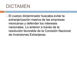 DICTAMENEl cuerpo dictaminador buscaba evitar la extranjerización masiva de las empresas mexicanas y defender los intereses nacionales. Lo anterior a través de la resolución favorable de la Comisión Nacional de Inversiones Extranjeras. 