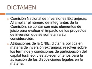 DICTAMENComisión Nacional de Inversiones Extranjeras: Al ampliar el número de integrantes de la Comisión, se contar con más elementos de juicio para evaluar el impacto de los proyectos de inversión que se sometan a su consideración.Atribuciones de la CNIE: dictar la política en materia de inversión extranjera; resolver sobre los términos y condiciones de participación del capital foráneo, y establecer criterios para la aplicación de las disposiciones legales en la materia.