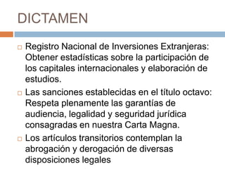 DICTAMENRegistro Nacional de Inversiones Extranjeras: Obtener estadísticas sobre la participación de los capitales internacionales y elaboración de estudios.Las sanciones establecidas en el título octavo: Respeta plenamente las garantías de audiencia, legalidad y seguridad jurídica consagradas en nuestra Carta Magna.Los artículos transitorios contemplan la abrogación y derogación de diversas disposiciones legales