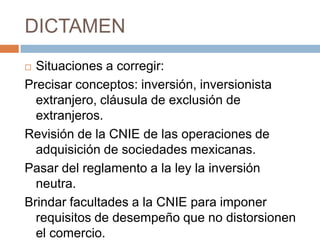 DICTAMENSituaciones a corregir:Precisar conceptos: inversión, inversionista extranjero, cláusula de exclusión de extranjeros.Revisión de la CNIE de las operaciones de adquisición de sociedades mexicanas.Pasar del reglamento a la ley la inversión neutra. Brindar facultades a la CNIE para imponer requisitos de desempeño que no distorsionen el comercio. 
