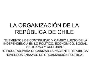 LA ORGANIZACIÓN DE LA REPÚBLICA DE CHILE “ ELEMENTOS DE CONTINUIDAD Y CAMBIO LUEGO DE LA INDEPENDENCIA EN LO POLÍTICO, ECONÓMICO, SOCIAL, RELIGIOSO Y CULTURAL”. “ DIFICULTAD PARA ORGANIZAR LA NACIENTE REPÚBLICA” “ DIVERSOS ENSAYOS DE ORGANIZACIÓN POLÍTICA”.  