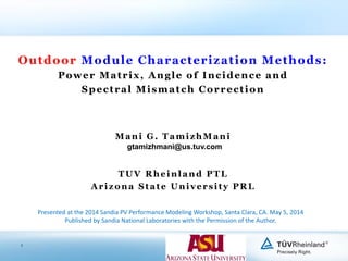 1
Outdoor Module Characterization Methods:
Power Matrix, Angle of Incidence and
Spectral Mismatch Correction
Mani G. TamizhMani
TUV Rheinland PTL
Arizona State University PRL
Presented at the 2014 Sandia PV Performance Modeling Workshop, Santa Clara, CA. May 5, 2014
Published by Sandia National Laboratories with the Permission of the Author.
gtamizhmani@us.tuv.com
 