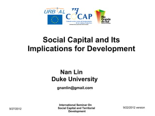Social Capital and Its
            Implications for Development

                    Nan Lin
                  Duke University
                   gnanlin@gmail.com



                     International Seminar On
9/27/2012           Social Capital and Territorial   9/22/2012 version
                            Development
 