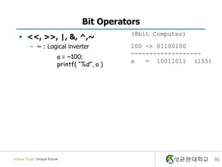 Bit Operators
                                (8bit Computer)
 <<, >>, |, &, ^,~
  – ~ : Logical inverter        100 -> 01100100
                                -------------------
            a = ~100;
                                a   = 10011011 (155)
            printf( “%d”, a )




                                                       10
 