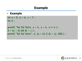 Example
 Example
int a = 5, b = 6, c = 7 ;
int d ;

printf( “%d %d %dn, a < b, a > b, a != b ) ;
d = (a < b) && (b < c ) ;
printf( “%d %d %dn”, d, (a > b) || (b > c), !(!5) ) ;




                                                         12
 