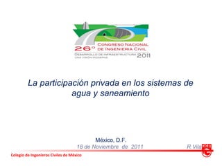La participación privada en los sistemas de
                     agua y saneamiento




                                           México, D.F.
                                    18 de Noviembre de 2011   R Vila
Colegio de Ingenieros Civiles de México
 