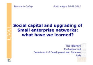 Seminario CoCap                   Porto Alegre 28 09 2012




Social capital and upgrading of
  Small enterprise networks:
    what have we learned?

                                            Tito Bianchi
                                          Evaluation Unit
                  Department of Development and Cohesion
                                                    Italy
 