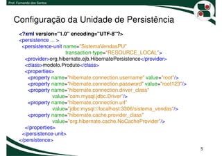 Prof. Fernando dos Santos




   Configuração da Unidade de Persistência
      <?xml version="1.0" encoding="UTF-8"?>
      <persistence ... >
       <persistence-unit name="SistemaVendasPU"
                          transaction-type="RESOURCE_LOCAL">
        <provider>org.hibernate.ejb.HibernatePersistence</provider>
        <class>modelo.Produto</class>
        <properties>
         <property name="hibernate.connection.username" value="root"/>
         <property name="hibernate.connection.password" value="root123"/>
         <property name="hibernate.connection.driver_class"
                    value="com.mysql.jdbc.Driver"/>
         <property name="hibernate.connection.url"
                    value="jdbc:mysql://localhost:3306/sistema_vendas"/>
         <property name="hibernate.cache.provider_class"
                    value="org.hibernate.cache.NoCacheProvider"/>
        </properties>
       </persistence-unit>
      </persistence>
                                                                            5
 