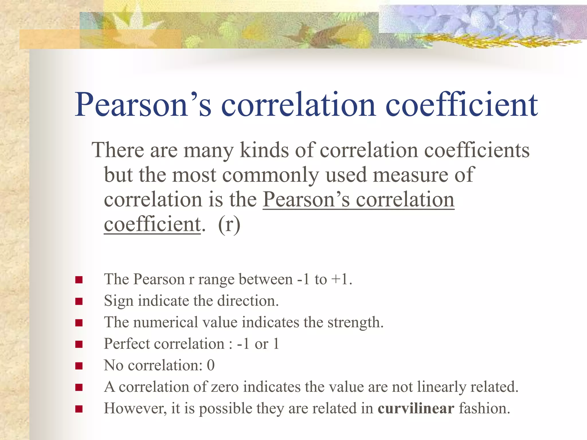 Pearson’s correlation coefficient
There are many kinds of correlation coefficients
but the most commonly used measure of
correlation is the Pearson’s correlation
coefficient. (r)
 The Pearson r range between -1 to +1.
 Sign indicate the direction.
 The numerical value indicates the strength.
 Perfect correlation : -1 or 1
 No correlation: 0
 A correlation of zero indicates the value are not linearly related.
 However, it is possible they are related in curvilinear fashion.
 