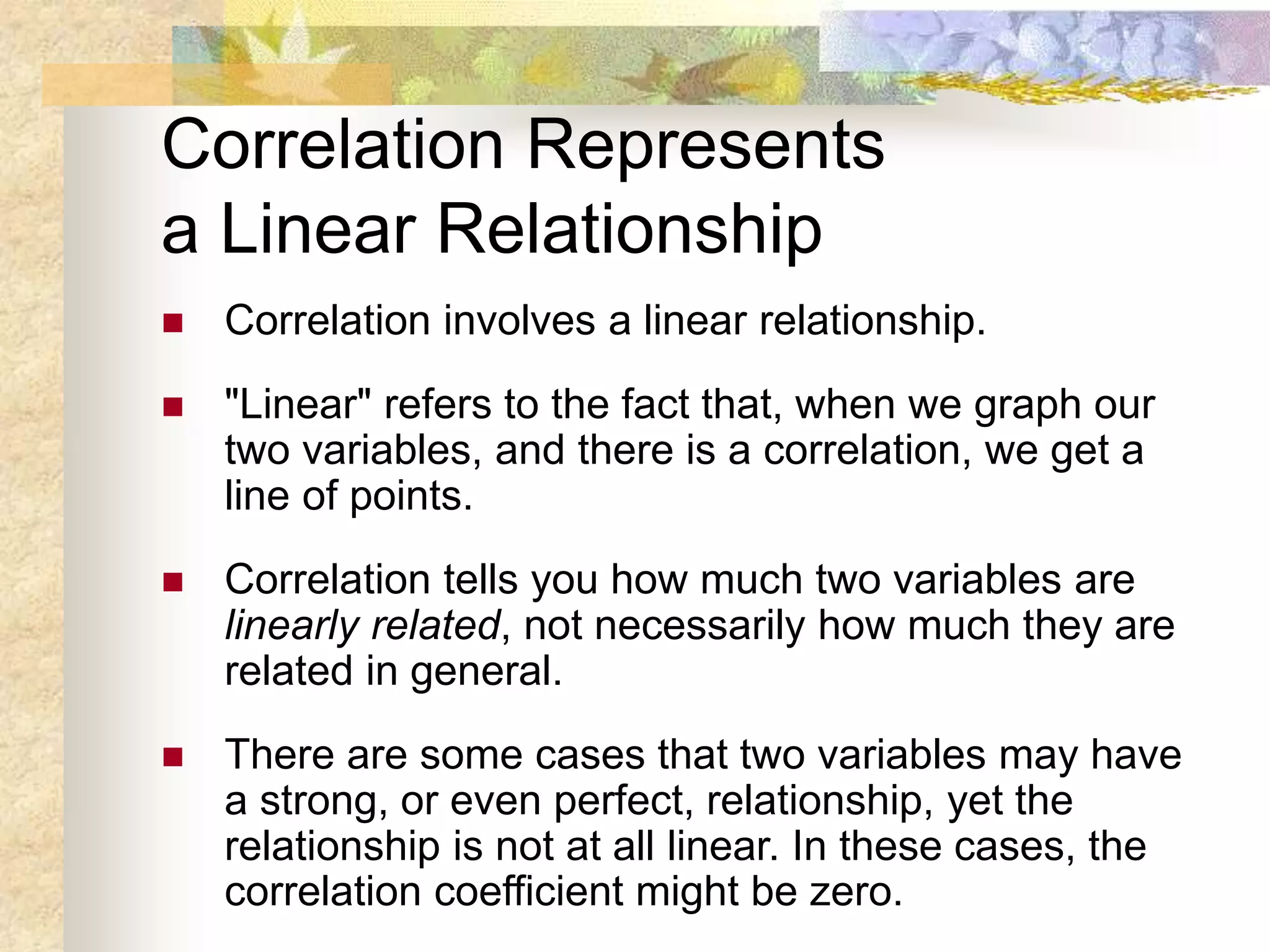 Correlation Represents
a Linear Relationship
 Correlation involves a linear relationship.
 "Linear" refers to the fact that, when we graph our
two variables, and there is a correlation, we get a
line of points.
 Correlation tells you how much two variables are
linearly related, not necessarily how much they are
related in general.
 There are some cases that two variables may have
a strong, or even perfect, relationship, yet the
relationship is not at all linear. In these cases, the
correlation coefficient might be zero.
 