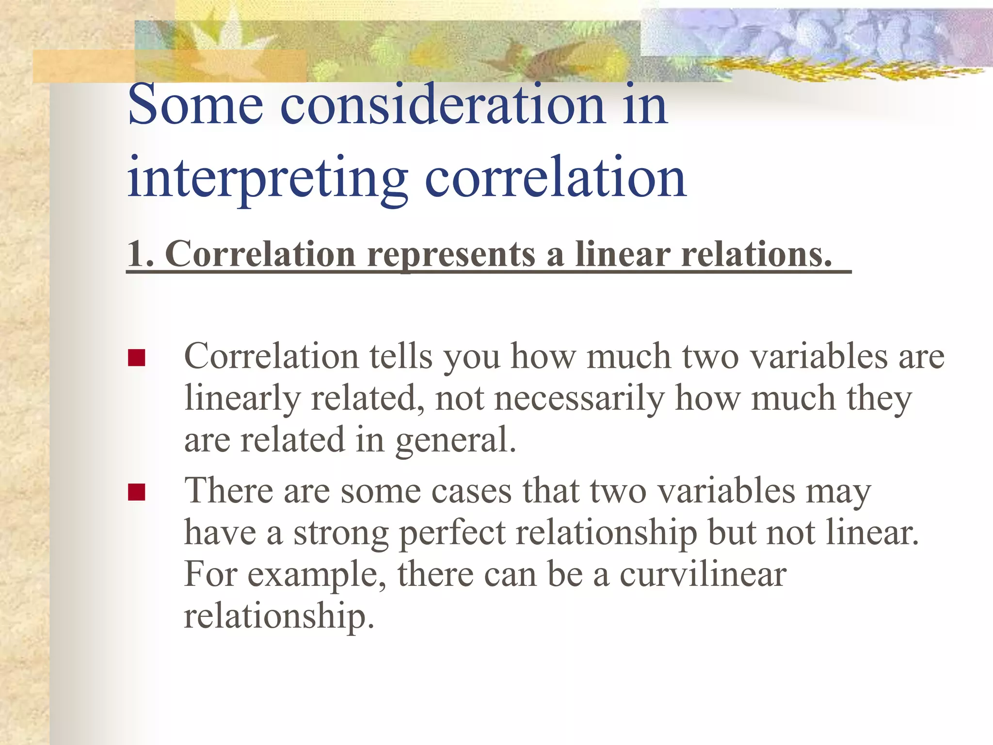 Some consideration in
interpreting correlation
1. Correlation represents a linear relations.
 Correlation tells you how much two variables are
linearly related, not necessarily how much they
are related in general.
 There are some cases that two variables may
have a strong perfect relationship but not linear.
For example, there can be a curvilinear
relationship.
 