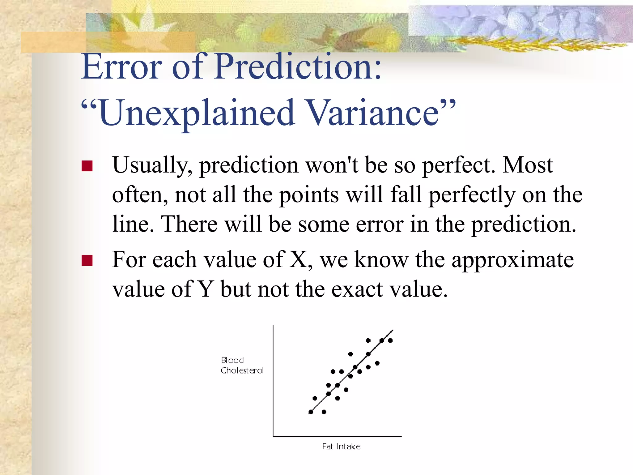 Error of Prediction:
“Unexplained Variance”
 Usually, prediction won't be so perfect. Most
often, not all the points will fall perfectly on the
line. There will be some error in the prediction.
 For each value of X, we know the approximate
value of Y but not the exact value.
 
