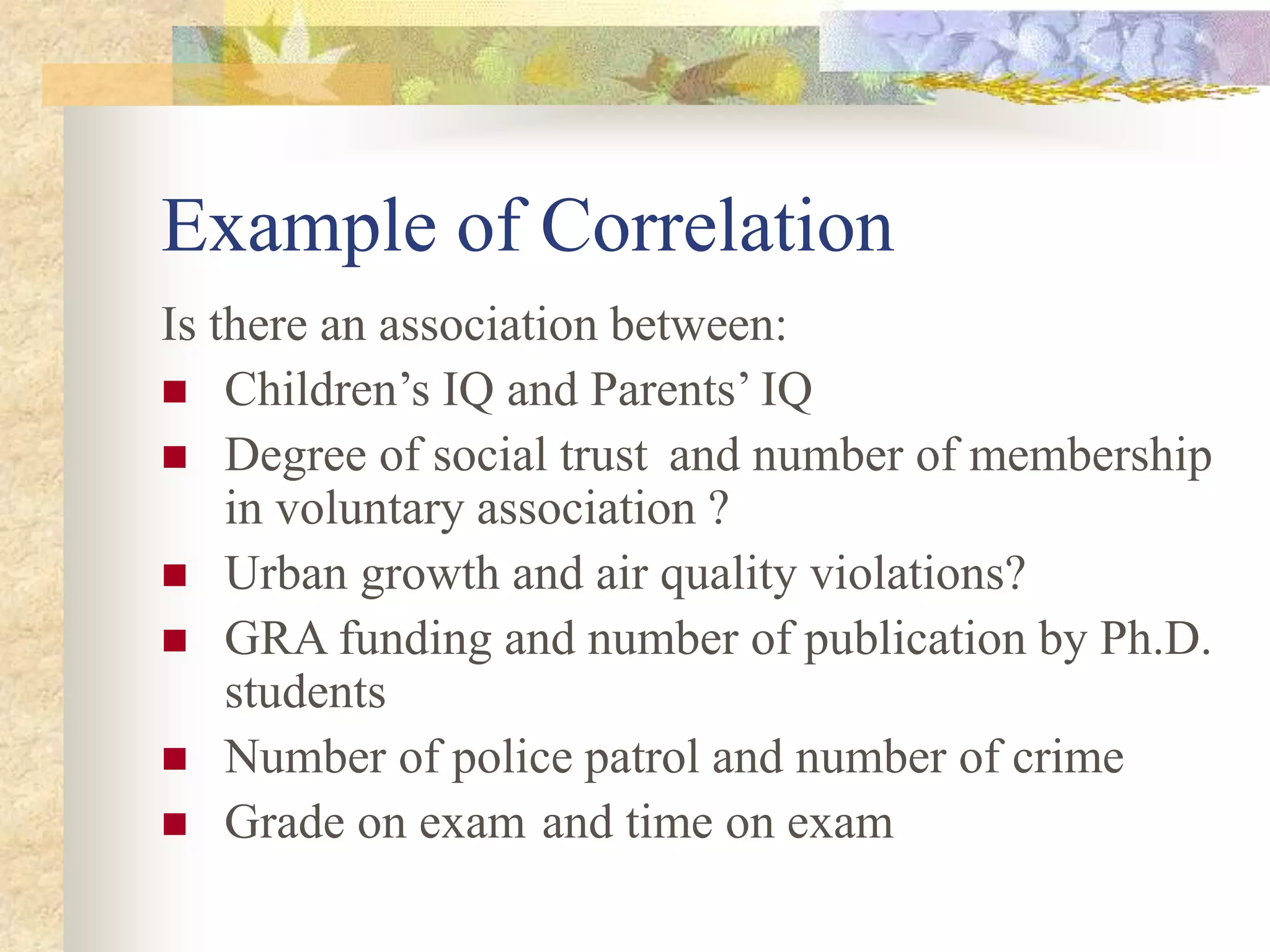 Example of Correlation
Is there an association between:
 Children’s IQ and Parents’ IQ
 Degree of social trust and number of membership
in voluntary association ?
 Urban growth and air quality violations?
 GRA funding and number of publication by Ph.D.
students
 Number of police patrol and number of crime
 Grade on exam and time on exam
 