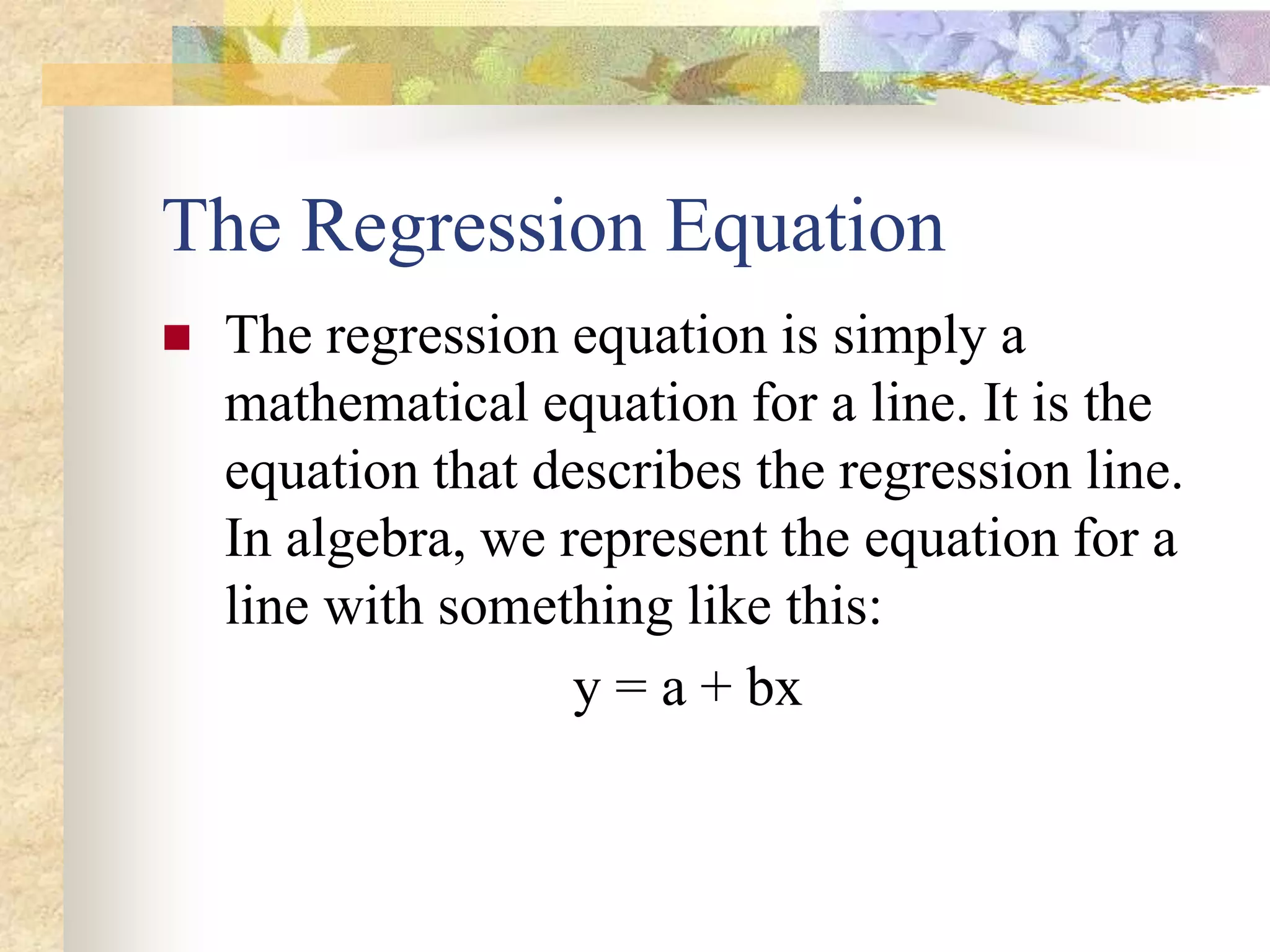 The Regression Equation
 The regression equation is simply a
mathematical equation for a line. It is the
equation that describes the regression line.
In algebra, we represent the equation for a
line with something like this:
y = a + bx
 
