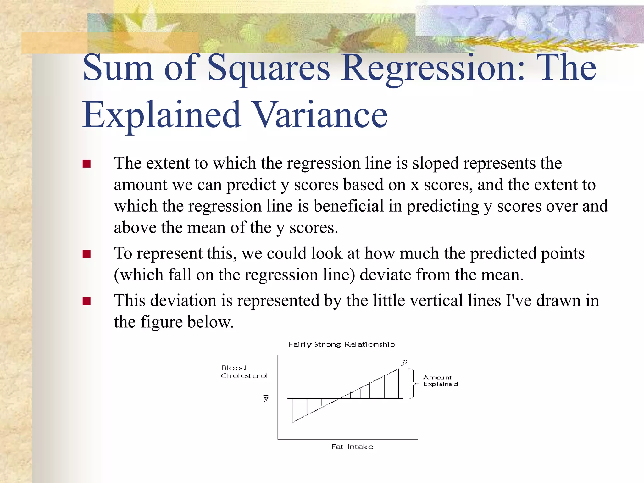 Sum of Squares Regression: The
Explained Variance
 The extent to which the regression line is sloped represents the
amount we can predict y scores based on x scores, and the extent to
which the regression line is beneficial in predicting y scores over and
above the mean of the y scores.
 To represent this, we could look at how much the predicted points
(which fall on the regression line) deviate from the mean.
 This deviation is represented by the little vertical lines I've drawn in
the figure below.
 