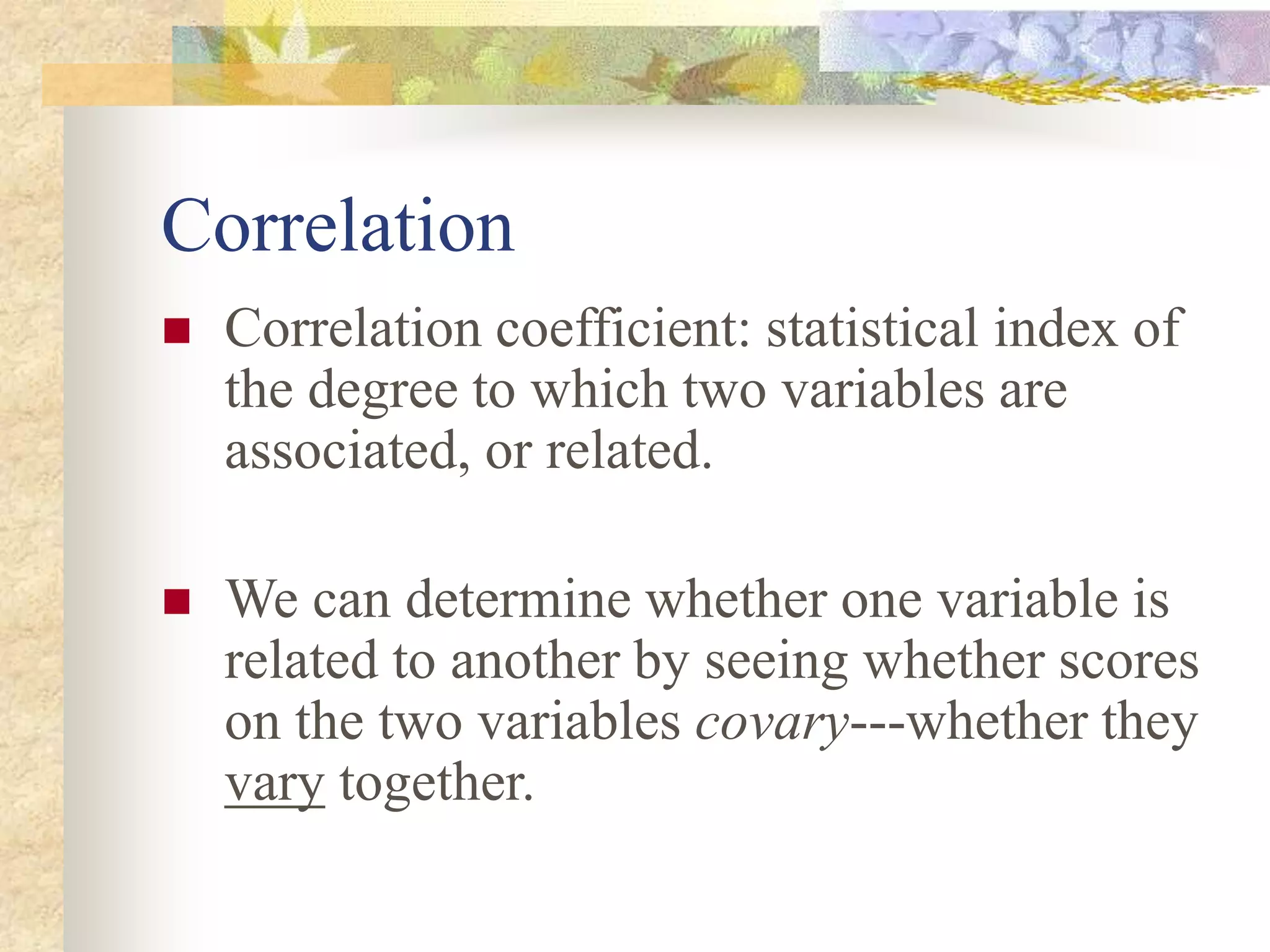 Correlation
 Correlation coefficient: statistical index of
the degree to which two variables are
associated, or related.
 We can determine whether one variable is
related to another by seeing whether scores
on the two variables covary---whether they
vary together.
 