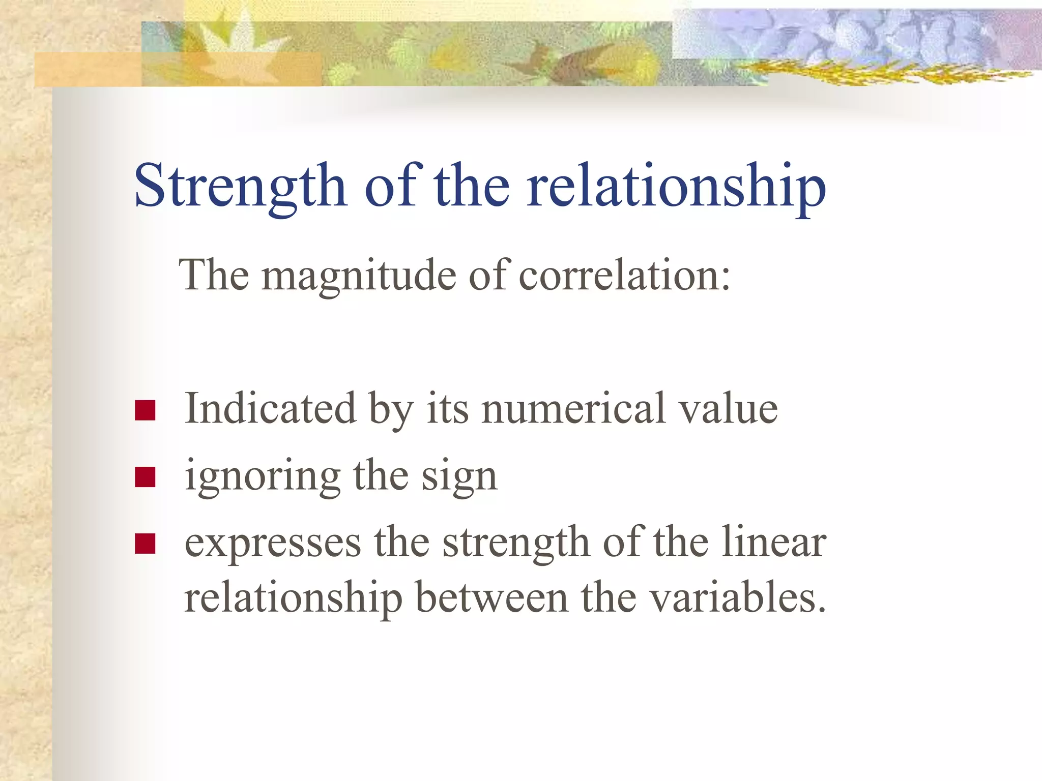 Strength of the relationship
The magnitude of correlation:
 Indicated by its numerical value
 ignoring the sign
 expresses the strength of the linear
relationship between the variables.
 