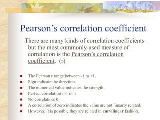 Pearson’s correlation coefficient
There are many kinds of correlation coefficients
but the most commonly used measure of
correlation is the Pearson’s correlation
coefficient. (r)
 The Pearson r range between -1 to +1.
 Sign indicate the direction.
 The numerical value indicates the strength.
 Perfect correlation : -1 or 1
 No correlation: 0
 A correlation of zero indicates the value are not linearly related.
 However, it is possible they are related in curvilinear fashion.
 